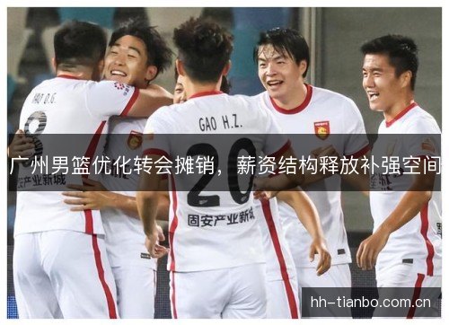广州男篮优化转会摊销,薪资结构释放补强空间 广州男篮优化转会摊销,薪资结构释放补强空间